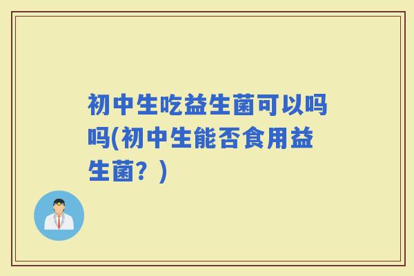 初中生吃益生菌可以吗吗(初中生能否食用益生菌？)