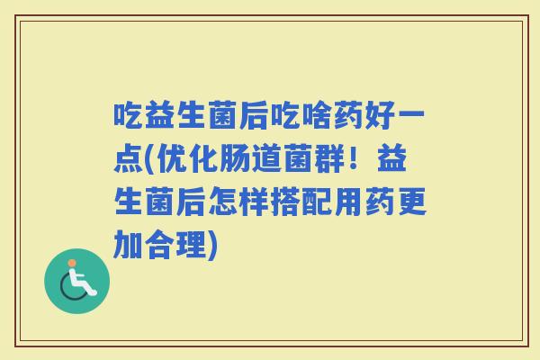 吃益生菌后吃啥药好一点(优化肠道菌群！益生菌后怎样搭配用药更加合理)