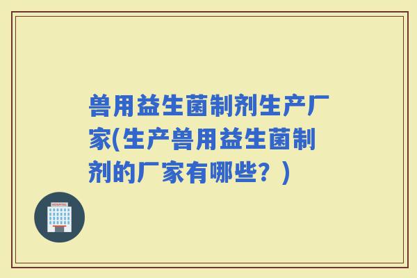 兽用益生菌制剂生产厂家(生产兽用益生菌制剂的厂家有哪些？)