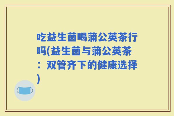吃益生菌喝蒲公英茶行吗(益生菌与蒲公英茶：双管齐下的健康选择)