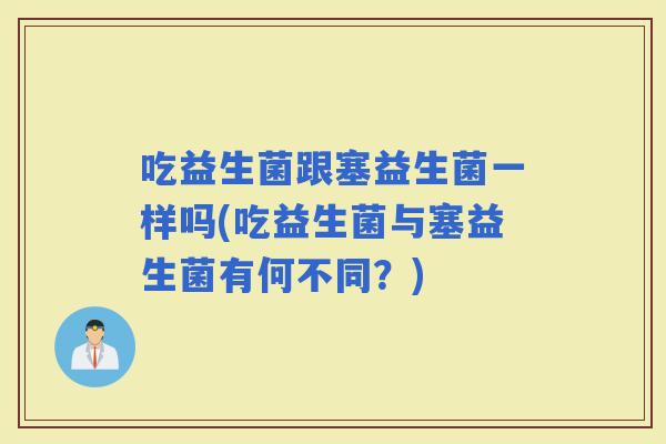 吃益生菌跟塞益生菌一样吗(吃益生菌与塞益生菌有何不同？)