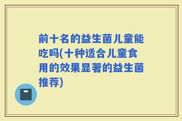 前十名的益生菌儿童能吃吗(十种适合儿童食用的效果显著的益生菌推荐)