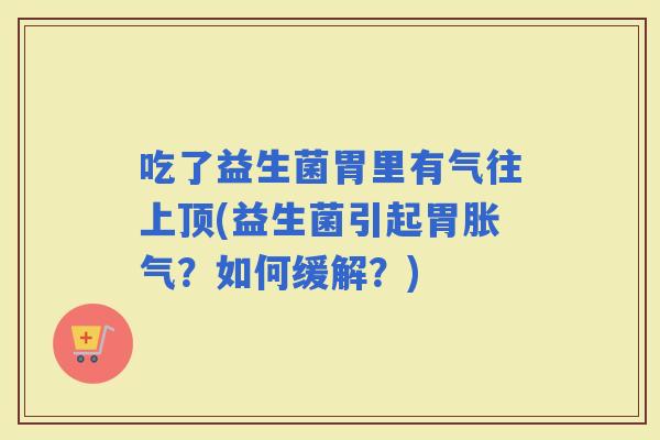 吃了益生菌胃里有气往上顶(益生菌引起胃？如何缓解？)