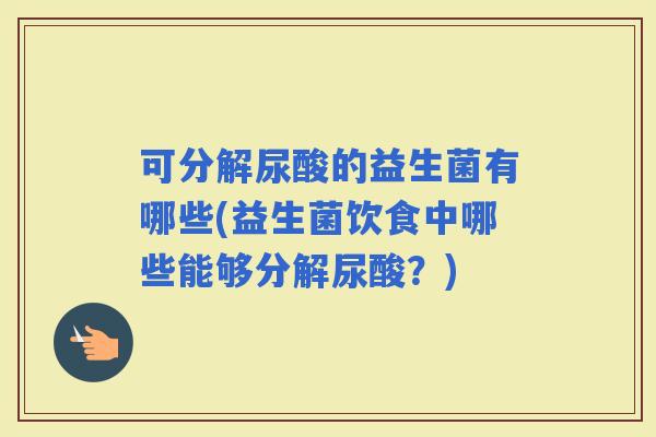 可分解尿酸的益生菌有哪些(益生菌饮食中哪些能够分解尿酸？)