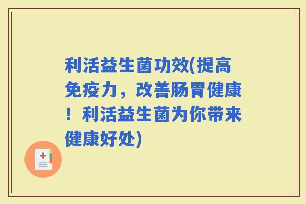 利活益生菌功效(提高力，改善肠胃健康！利活益生菌为你带来健康好处)