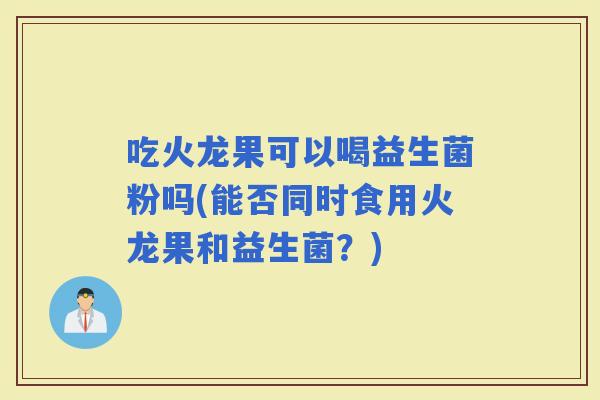 吃火龙果可以喝益生菌粉吗(能否同时食用火龙果和益生菌？)