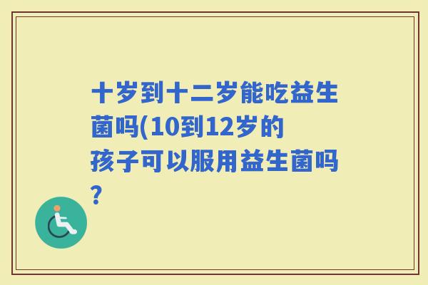 十岁到十二岁能吃益生菌吗(10到12岁的孩子可以服用益生菌吗？