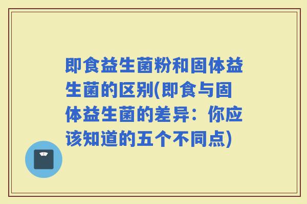 即食益生菌粉和固体益生菌的区别(即食与固体益生菌的差异：你应该知道的五个不同点)