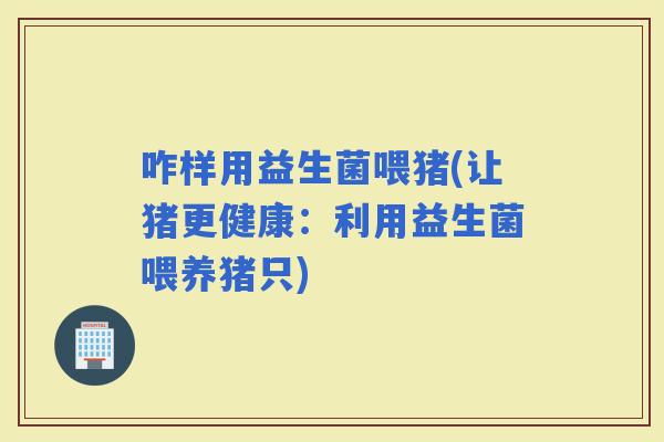 咋样用益生菌喂猪(让猪更健康：利用益生菌喂养猪只)