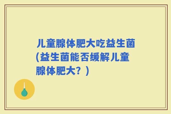 儿童腺体肥大吃益生菌(益生菌能否缓解儿童腺体肥大？)