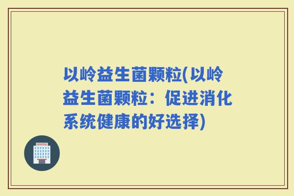 以岭益生菌颗粒(以岭益生菌颗粒：促进消化系统健康的好选择)