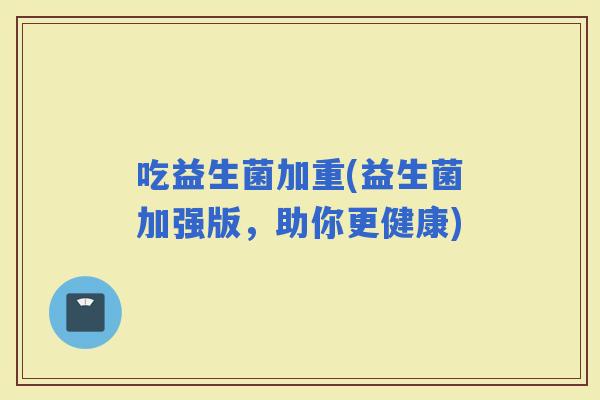 吃益生菌加重(益生菌加强版，助你更健康)