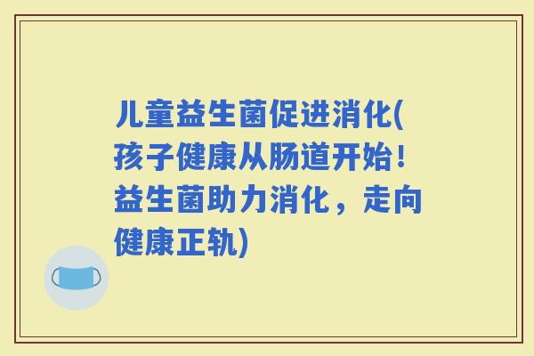 儿童益生菌促进消化(孩子健康从肠道开始！益生菌助力消化，走向健康正轨)