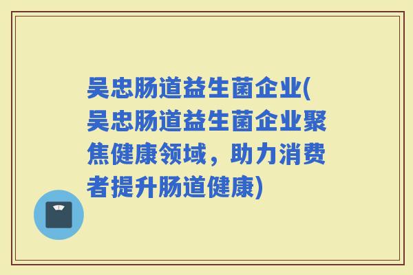 吴忠肠道益生菌企业(吴忠肠道益生菌企业聚焦健康领域，助力消费者提升肠道健康)