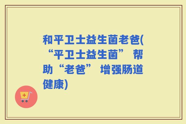 和平卫士益生菌老爸(“平卫士益生菌” 帮助“老爸” 增强肠道健康)