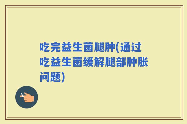 吃完益生菌腿肿(通过吃益生菌缓解腿部肿胀问题)