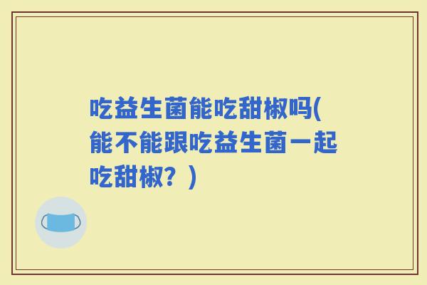 吃益生菌能吃甜椒吗(能不能跟吃益生菌一起吃甜椒？)