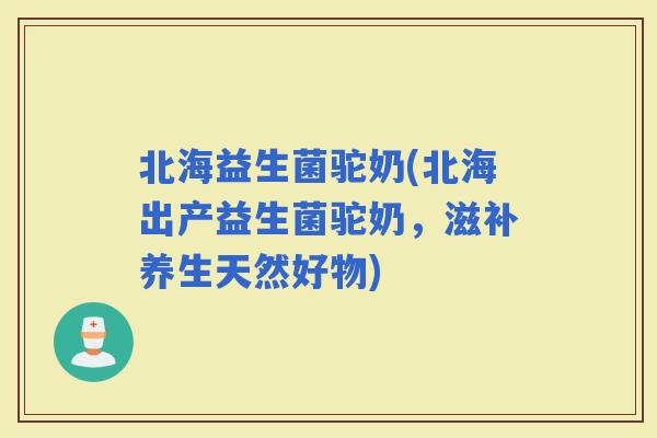 北海益生菌驼奶(北海出产益生菌驼奶，滋补养生天然好物)