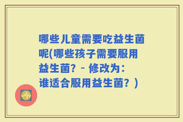 哪些儿童需要吃益生菌呢(哪些孩子需要服用益生菌？- 修改为：谁适合服用益生菌？)