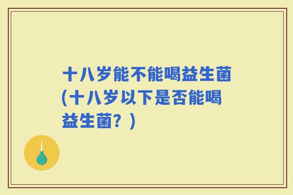 十八岁能不能喝益生菌(十八岁以下是否能喝益生菌？)