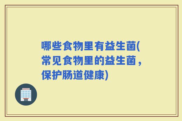 哪些食物里有益生菌(常见食物里的益生菌，保护肠道健康)