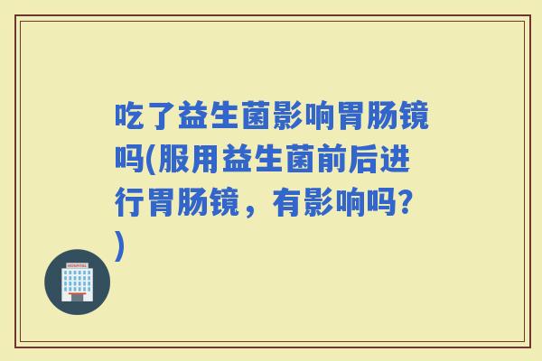 吃了益生菌影响镜吗(服用益生菌前后进行镜，有影响吗？)