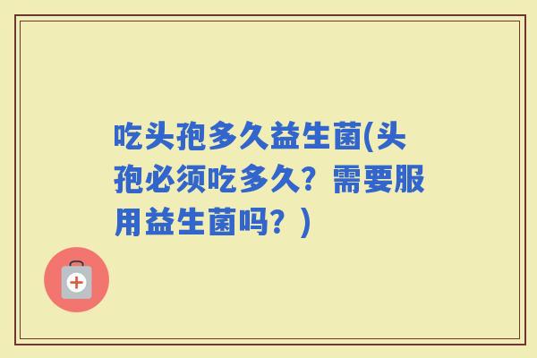 吃头孢多久益生菌(头孢必须吃多久？需要服用益生菌吗？)