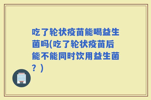 吃了轮状疫苗能喝益生菌吗(吃了轮状疫苗后能不能同时饮用益生菌？)