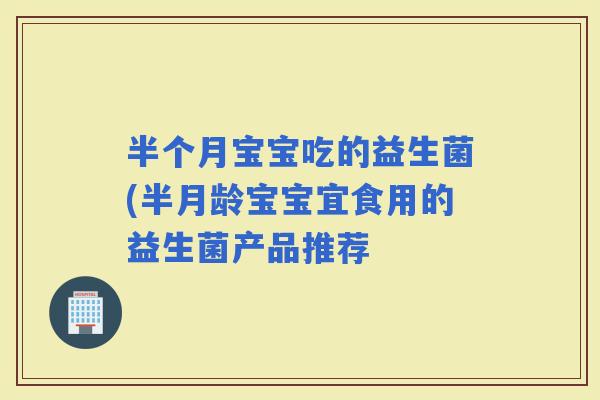 半个月宝宝吃的益生菌(半月龄宝宝宜食用的益生菌产品推荐