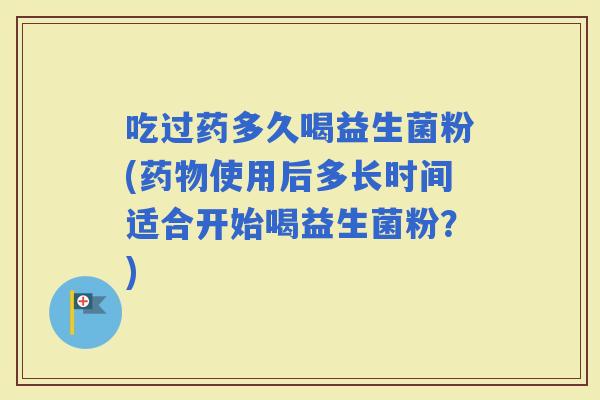 吃过药多久喝益生菌粉(使用后多长时间适合开始喝益生菌粉？)