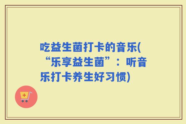 吃益生菌打卡的音乐(“乐享益生菌”：听音乐打卡养生好习惯)