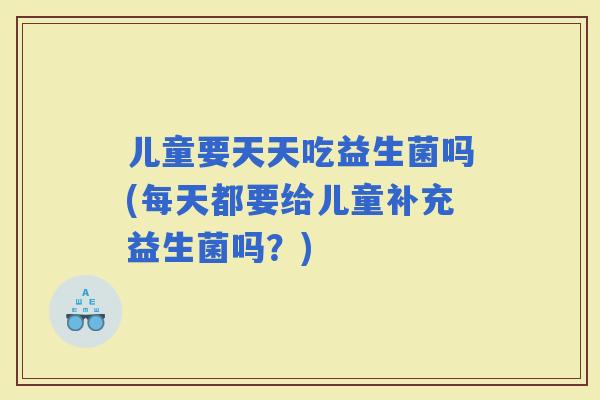 儿童要天天吃益生菌吗(每天都要给儿童补充益生菌吗？)