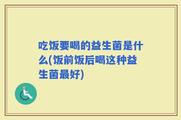 吃饭要喝的益生菌是什么(饭前饭后喝这种益生菌好)