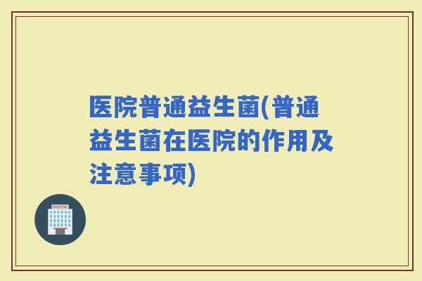 医院普通益生菌(普通益生菌在医院的作用及注意事项)