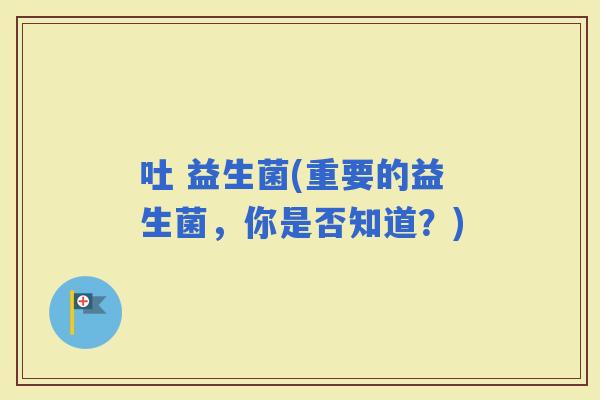 吐 益生菌(重要的益生菌，你是否知道？)