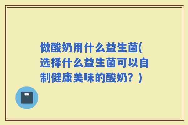 做酸奶用什么益生菌(选择什么益生菌可以自制健康美味的酸奶？)