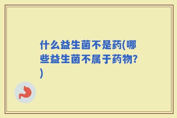 什么益生菌不是药(哪些益生菌不属于？)