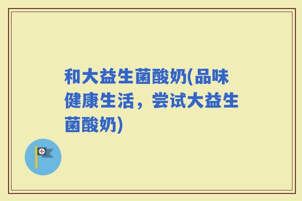 和大益生菌酸奶(品味健康生活，尝试大益生菌酸奶)