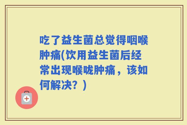 吃了益生菌总觉得咽喉肿痛(饮用益生菌后经常出现喉咙肿痛，该如何解决？)