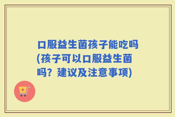 口服益生菌孩子能吃吗(孩子可以口服益生菌吗？建议及注意事项)