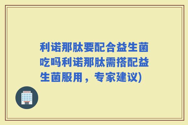 利诺那肽要配合益生菌吃吗利诺那肽需搭配益生菌服用，专家建议)