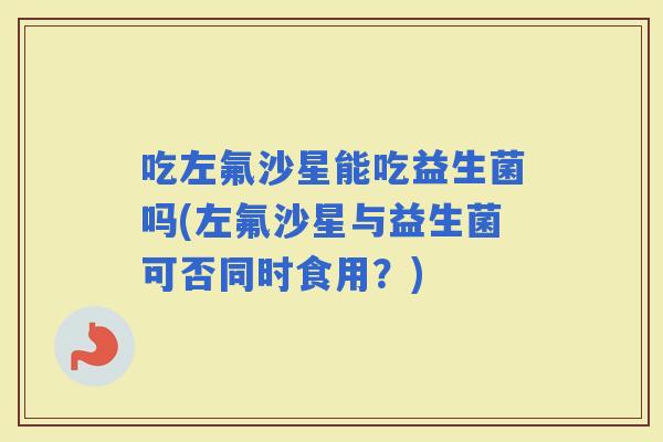 吃左氟沙星能吃益生菌吗(左氟沙星与益生菌可否同时食用？)