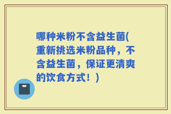 哪种米粉不含益生菌(重新挑选米粉品种，不含益生菌，保证更清爽的饮食方式！)