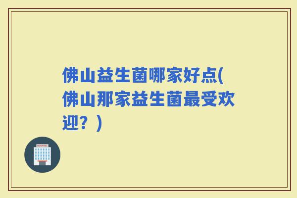 佛山益生菌哪家好点(佛山那家益生菌受欢迎？)