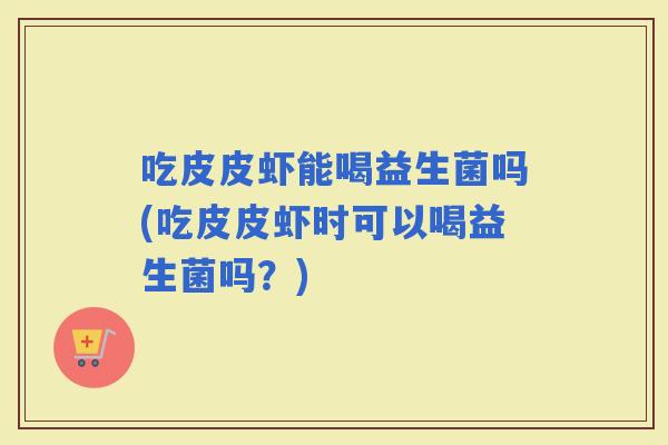吃皮皮虾能喝益生菌吗(吃皮皮虾时可以喝益生菌吗？)