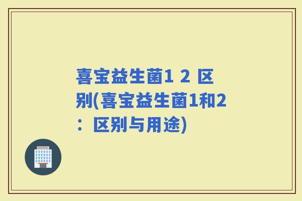 喜宝益生菌1 2 区别(喜宝益生菌1和2：区别与用途)