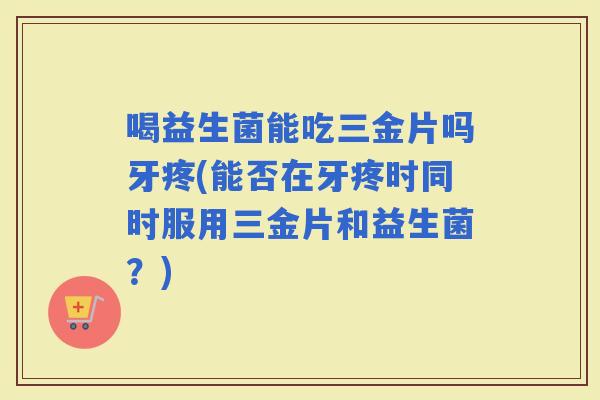 喝益生菌能吃三金片吗牙疼(能否在牙疼时同时服用三金片和益生菌？)