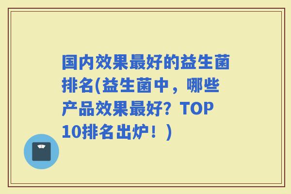 国内效果好的益生菌排名(益生菌中，哪些产品效果好？TOP10排名出炉！)