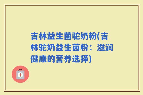 吉林益生菌驼奶粉(吉林驼奶益生菌粉：滋润健康的营养选择)