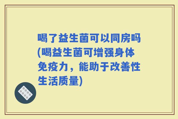 喝了益生菌可以同房吗(喝益生菌可增强身体力，能助于改善性生活质量)